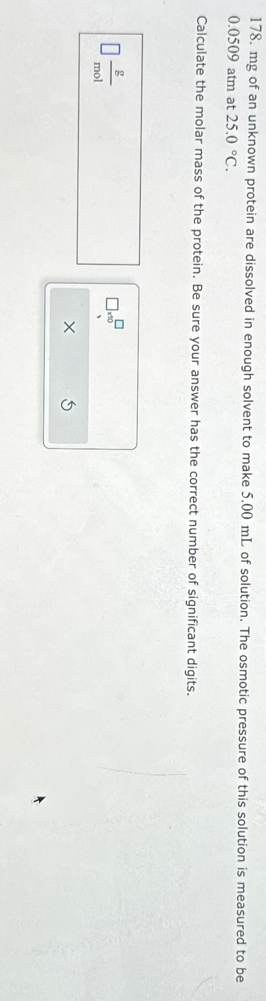 GAG
178. mg of an unknown protein are dissolved in enough solvent to make 5.00 mL of solution. The osmotic pressure of this solution is measured to be
0.0509 atm at 25.0 °C.
Calculate the molar mass of the protein. Be sure your answer has the correct number of significant digits.
g
mol
0x10
X
Ś