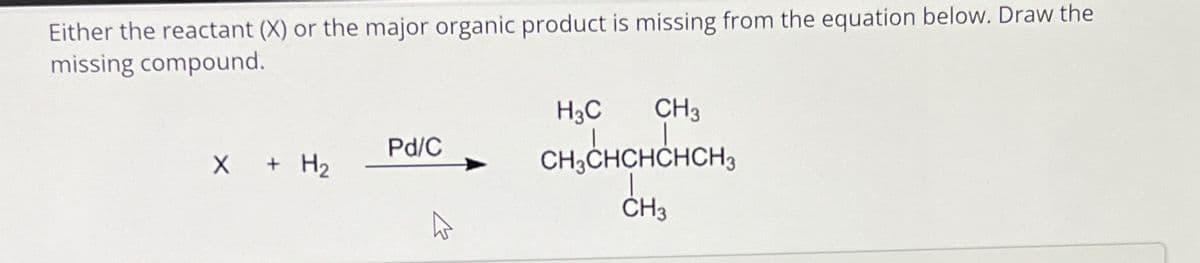 Either the reactant (X) or the major organic product is missing from the equation below. Draw the
missing compound.
X + H₂
Pd/C
CH3
CH₂CHCHCHCH3
CH3
H3C