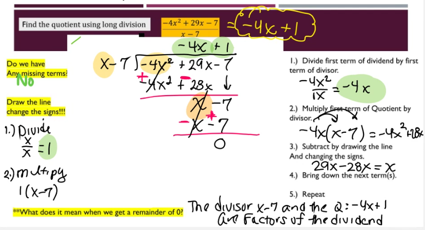 Find the quotient using long division
Do we have
Any missing terms?
No
Draw the line
change the signs!!!
1.) Divide
=1
2.) Multipy
1(x-7)
-4x²+29x - 7
x-7
== 4x+1
-4x+1
X-7-4x² +29x-7
±4x² F28x ↓
**What does it mean when we get a remainder of 0?
X-7
x=2
O
1.) Divide first term of dividend by first
term of divisor.
-4x²
-=-4x²
ix
2.) Multiply first term of Quotient by
divisor.
- 4x(x-7)=-4x²³ +28x
3.) Subtract by drawing the line
And changing the signs.
29x-28x = X
4.) Bring down the next term(s).
5.) Repeat
The divisor X-7 and the Q:-4x+1
are Factors of the dividend