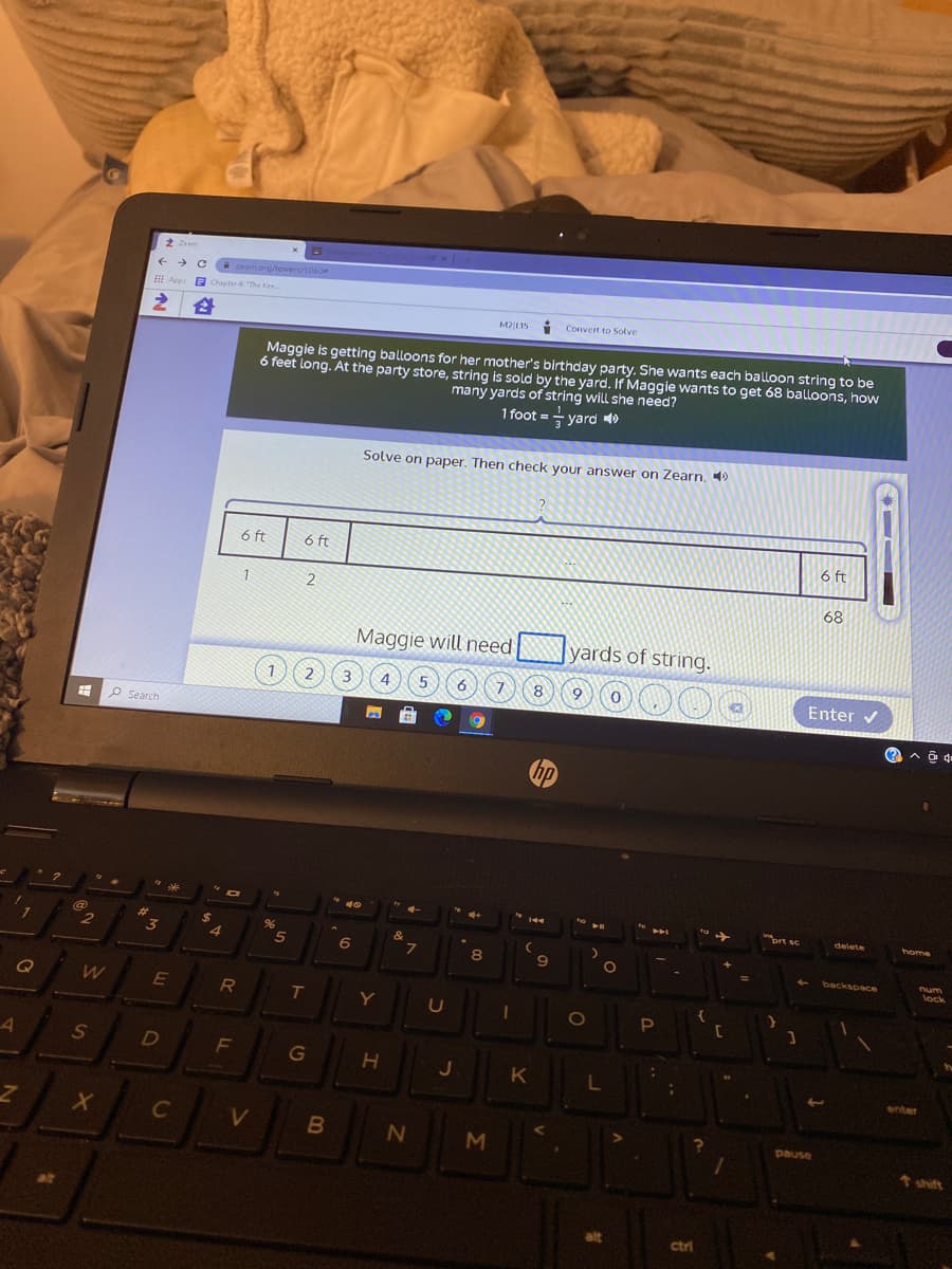 2 Zrem
zeam.org/towers/1060
I App a cChapter a The Ke
M2|LI5 :
Convert to Solve
Maggie is getting balloons for her mother's birthday party. She wants each balloon string to be
6 feet long. At the party store, string is sold by the yard. If Maggie wants to get 68 balloons, how
many yards of string will she need?
1 foot =- yard
Solve on paper. Then check your answer on Zearn.
6 ft
6 ft
6 ft
1.
68
Maggie will need
yards of string.
1.
2 (3
4
8
Enter v
P Search
hp
ort se
delete
beme
%23
3
%2$
4.
&
8
backspace
num
lock
E
Y
1O
S
D
F
G
J
enter
C
pause
shift
alt
ctri
*
