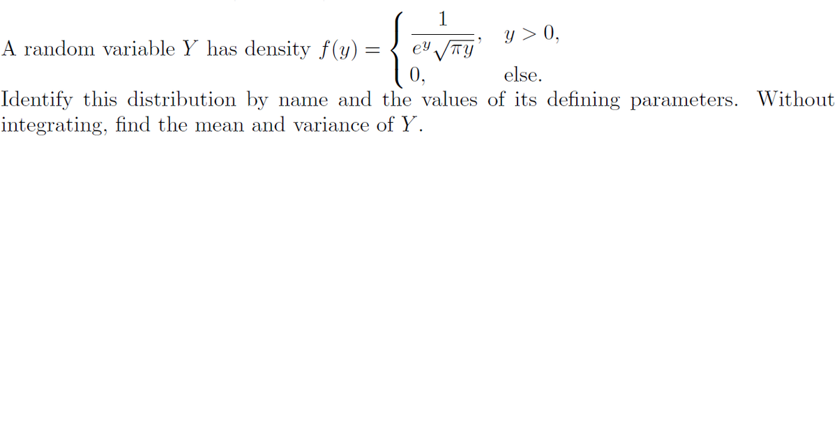 1
y > 0,
A random variable Y has density f(y)
ey
else.
Identify this distribution by name and the values of its defining parameters. Without
integrating, find the mean and variance of Y.
