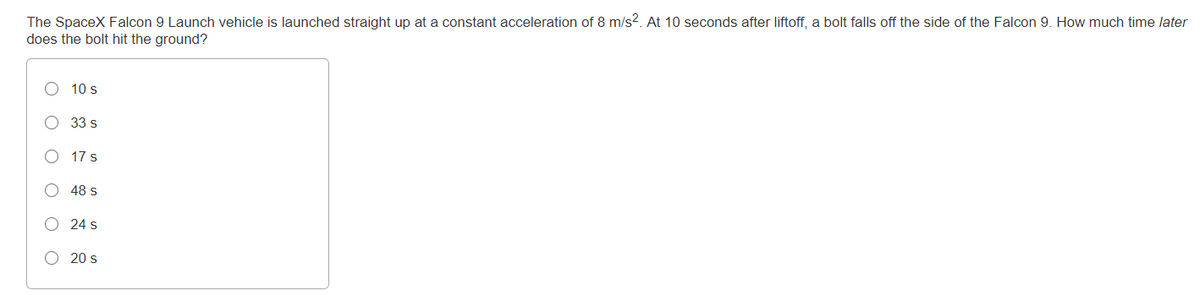 The SpaceX Falcon 9 Launch vehicle is launched straight up at a constant acceleration of 8 m/s?. At 10 seconds after liftoff, a bolt falls off the side of the Falcon 9. How much time later
does the bolt hit the ground?
10 s
33 s
17 s
48 s
24 s
20 s
O O O O
