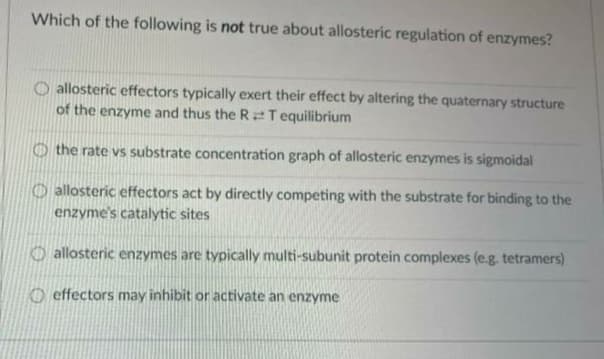 Which of the following is not true about allosteric regulation of enzymes?
O allosteric effectors typically exert their effect by altering the quaternary structure
of the enzyme and thus the R2T equilibrium
O the rate vs substrate concentration graph of allosteric enzymes is sigmoidal
O allosteric effectors act by directly competing with the substrate for binding to the
enzyme's catalytic sites
O allosteric enzymes are typically multi-subunit protein complexes (e.g. tetramers)
O effectors may inhibit or activate an enzyme
