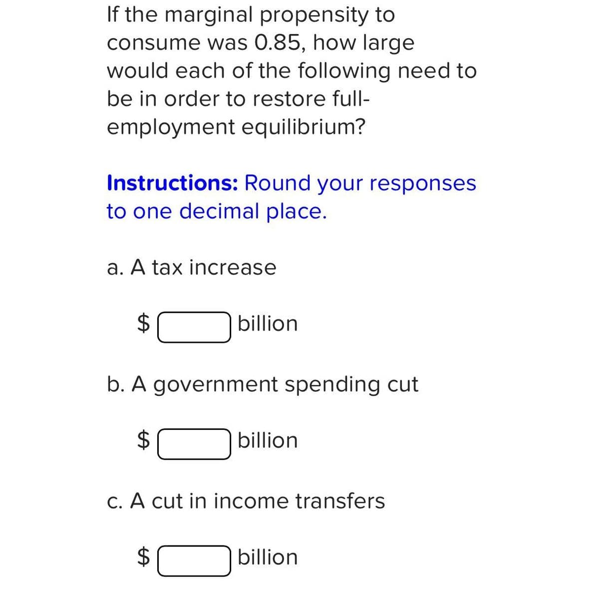 If the marginal propensity to
consume was 0.85, how large
would each of the following need to
be in order to restore full-
employment equilibrium?
Instructions: Round your responses
to one decimal place.
a. A tax increase
$
billion
b. A government spending cut
$
$
billion
c. A cut in income transfers
billion