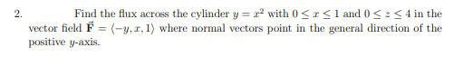 2.
Find the flux across the cylinder y = x2 with 0<r<1 and 0< z< 4 in the
vector field F = (-y,r, 1) where normal vectors point in the general direction of the
positive y-axis.
