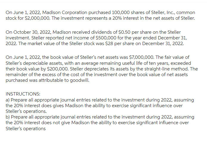 On June 1, 2022, Madison Corporation purchased 100,000 shares of Steller, Inc., common
stock for $2,000,000. The investment represents a 20% interest in the net assets of Steller.
On October 30, 2022, Madison received dividends of $0.50 per share on the Steller
investment. Steller reported net income of $500,000 for the year ended December 31,
2022. The market value of the Steller stock was $28 per share on December 31, 2022.
On June 1, 2022, the book value of Steller's net assets was $7,000,000. The fair value of
Steller's depreciable assets, with an average remaining useful life of ten years, exceeded
their book value by $200,000. Steller depreciates its assets by the straight-line method. The
remainder of the excess of the cost of the investment over the book value of net assets
purchased was attributable to goodwill.
INSTRUCTIONS:
a) Prepare all appropriate journal entries related to the investment during 2022, assuming
the 20% interest does gives Madison the ability to exercise significant influence over
Steller's operations.
b) Prepare all appropriate journal entries related to the investment during 2022, assuming
the 20% interest does not give Madison the ability to exercise significant influence over
Steller's operations