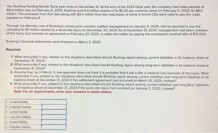 Van Rushing Hunting Goods' fiscal year ends on December 31. At the end of the 2024 fiscal year, the company had notes payable of
$11.4 million due on February 8, 2025. Rushing sold 4.0 million shares of its $0.25 par, common stock on February 3, 2025, for $8.0
million. The proceeds from that sale along with $3.4 million from the maturation of some 3-month CDs were used to pay the notes
payable on February 8.
Through his attorney, one of Rushing's construction workers notified management on January 5, 2025, that he planned to sue the
company for $1 million related to a work-site injury on December 20, 2024: As of December 31, 2024, management had been unaware
of the injury, but reached an agreement on February 23, 2025, to settle the matter by paying the employee's medical bills of $73,500.
Rushing's financial statements were finalized on March 3, 2025.
Required:
1. What amount(s) if any, related to the situations described should Rushing report among current liabilities in its balance sheet at
December 31, 2024?
2. What amount(s) if any, related to the situations described should Rushing report among long-term liabilities in its balance sheet at
December 31, 2024?
3. Assume that, as of March 3, management does not think it is probable that it will suffer a material loss because of the injury. What
amount(s) if any, related to the situations described should Rushing report among current liabilities and long-term liabilities in its
balance sheet at December 31, 2024 if the settlement agreement had occurred on March 15, 2025, instead?
4. What amount(s) if any, related to the situations described should Rushing report among current liabilities and long-term liabilities
in its balance sheet at December 31, 2024 if the work-site injury had occurred on January 3, 2025, instead?
Note: For all requirements, enter your answers in whole dollars.
1. Current liability
2. Long-term liability.
3. Current liability
3. Long term liability
4. Current liability
4. Long-term liability