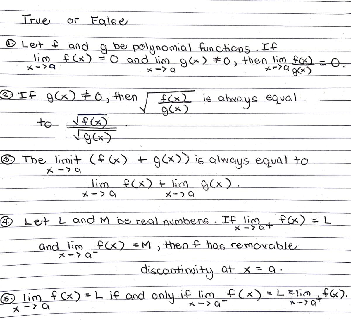 True
of False
© Let f and q be
lim f (x) =o and lim g(x) $0, then lim f) =0.
polynomial functions If
メー>9
メー>a g)
メー> a
O If g(x) +0, then
f(x)
g(x)
is_always
equal
to
fix)
O The limit (f x) + gCx)) is always equal to
メー>9
lim f(x) t lim
メー>
g(x).
メー)a
O Let L and M be real numbers . If lim
fx) = L
and lim fx) =M;ithen f has removable
メー> a
discontinuity at x = 9 .
lim f (x) = LL if and only if lim f (x) = L =lim f6).
メー> a
* -> a+
×ー> a
