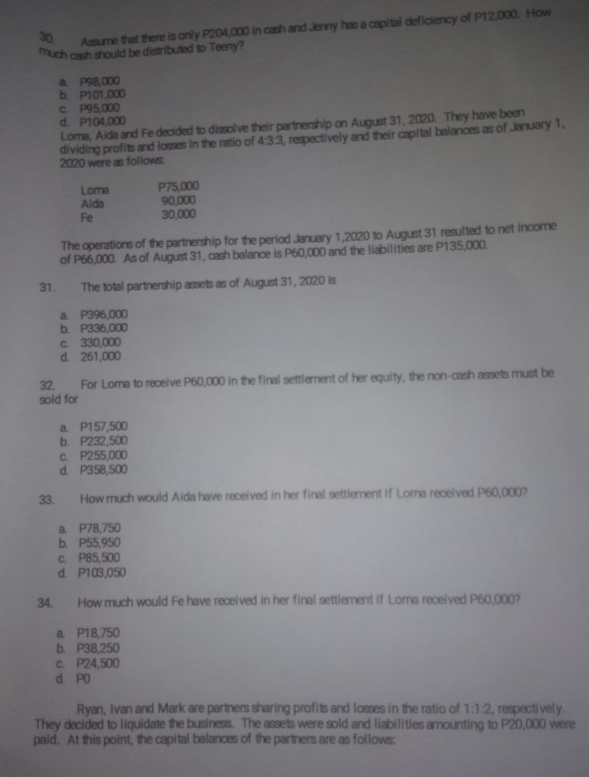 much cash should be distributed to Teeny?
Assume that there is only P204,000 in cash and Jenny has a capital deficiency of P12,000. How
much cash should be distributed to Teeny?
30
a. P98,000
b. P101,000
C. P95,000
d. P104,000
Loma, Aida and Fe decided to dissolve their partnership on August 31, 2020. They have been
dividing profits and losses in the ratio of 4:3:3, respectively and their capital balances as of January 1,
2020 were as follows:
Loma
Aida
Fe
P75,000
90,000
30,000
The operations of the partnership for the period January 1,2020 to August 31 resulted to net income
of P66,000. As of August 31, cash balance is P60,000 and the liabilities are P135,000.
31.
The total partnership assets as of August 31, 2020 is
a. P396,000
b. P336,000
C. 330,000
d. 261,000
32. For Loma to receive P60,000 in the final settlement of her equity, the non-cash assets must be
sold for
a. P157,500
b. P232,500
C. P255,000
d. P358,500
33.
How much would Aida have received in her final settlement if Loma received P60,000?
a. P78,750
b. P55,950
C. P85,500
d. P103,050
34.
How much would Fe have receli ved in her final settlement if Loma received P60,000?
a. P18,750
b. Р38,250
C. P24,500
d. PO
Ryan, Ivan and Mark are partners sharing profits and losses in the ratio of 1:1:2, respectively.
They decided to liquidate the business. The assets were sold and liabilities amounting to P20,000 were
paid. At this point, the capital balanoes of the partners are as follows:
