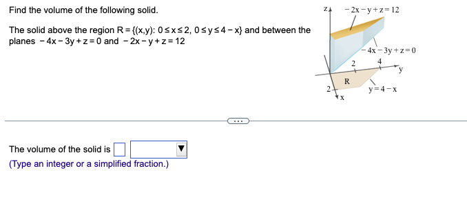 Find the volume of the following solid.
The solid above the region R = {(x,y): 0≤x≤2, 0≤y≤4-x} and between the
planes - 4x-3y +z = 0 and -2x-y+z=12
The volume of the solid is
(Type an integer or a simplified fraction.)
ZA
2
-2x-y+z=12
R
X
2
-4x-3y+z=0
4
y=4-x
y