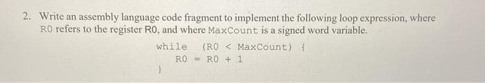 2. Write an assembly language code fragment to implement the following loop expression, where
RO refers to the register R0, and where MaxCount is a signed word variable.
(RO < MaxCount) {
= RO + 1
while
RO
