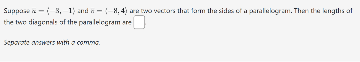 Suppose u
(−3,−1) and
(-8, 4) are two vectors that form the sides of a parallelogram. Then the lengths of
the two diagonals of the parallelogram are
=
=
Separate answers with a comma.