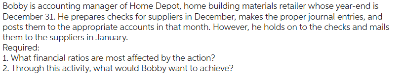 Bobby is accounting manager of Home Depot, home building materials retailer whose year-end is
December 31. He prepares checks for suppliers in December, makes the proper journal entries, and
posts them to the appropriate accounts in that month. However, he holds on to the checks and mails
them to the suppliers in January.
Required:
1. What financial ratios are most affected by the action?
2. Through this activity, what would Bobby want to achieve?