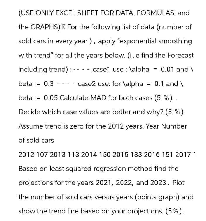 (USE ONLY EXCEL SHEET FOR DATA, FORMULAS, and
the GRAPHS) For the following list of data (number of
sold cars in every year), apply "exponential smoothing
with trend" for all the years below. (i. e find the Forecast
case1 use \alpha = 0.01 and \
including trend):
beta = 0.3
-
-
-
---
case2 use: for \alpha = 0.1 and \
beta = 0.05 Calculate MAD for both cases (5 %).
.
Decide which case values are better and why? (5 %)
Assume trend is zero for the 2012 years. Year Number
of sold cars
2012 107 2013 113 2014 150 2015 133 2016 151 2017 1
Based on least squared regression method find the
projections for the years 2021, 2022, and 2023. Plot
the number of sold cars versus years (points graph) and
show the trend line based on your projections. (5%).