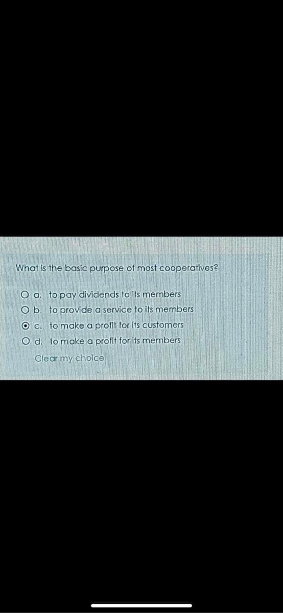 What is the basic purpose of most cooperatives?
O a. to pay dividends to Its members
O b. to provide a service to its members
O C. to make a profit for its customers
O d. to make a profit for its members
Clear my choice
