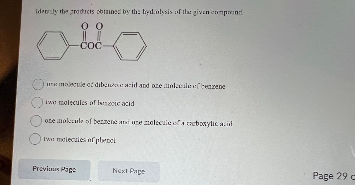 Identify the products obtained by the hydrolysis of the given compound.
Ο Ο
|| ||
-COC
O
o
one molecule of dibenzoic acid and one molecule of benzene
two molecules of benzoic acid
O
one molecule of benzene and one molecule of a carboxylic acid
two molecules of phenol
Previous Page
Next Page
Page 29 a