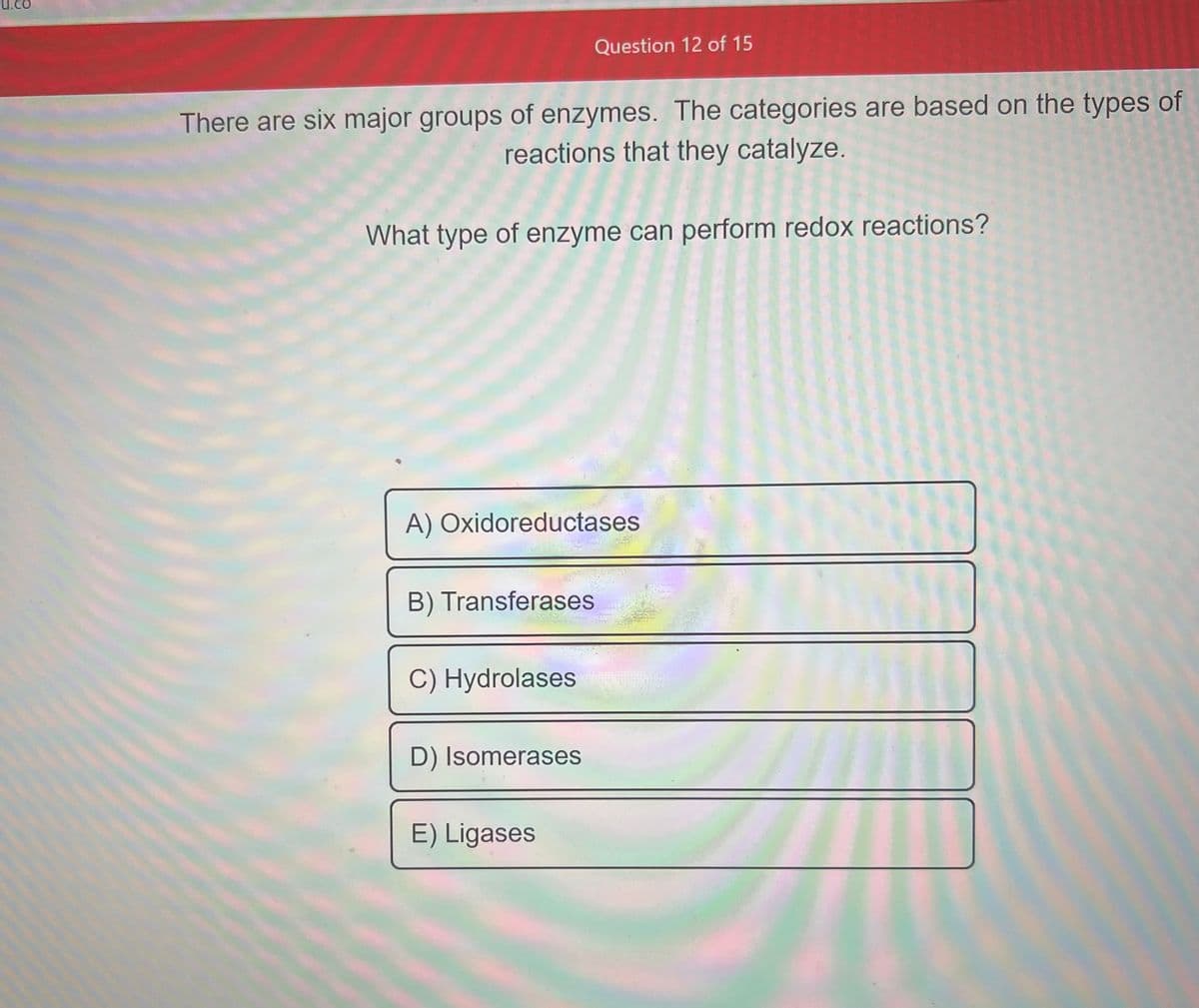 U.
There are six major groups of enzymes. The categories are based on the types of
reactions that they catalyze.
What type of enzyme can perform redox reactions?
Question 12 of 15
A) Oxidoreductases
B) Transferases
C) Hydrolases
D) Isomerases
E) Ligases