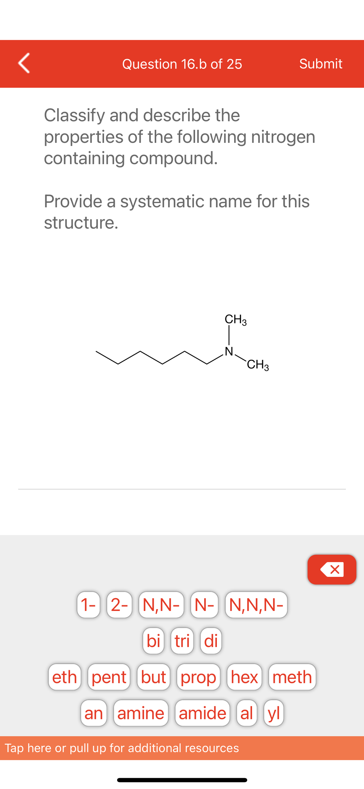 <
Question 16.b of 25
Classify and describe the
properties of the following nitrogen
containing compound.
Provide a systematic name for this
structure.
m
CH3
N.
Submit
CH3
Tap here or pull up for additional resources
1- 2- N,N- N- N,N,N-
bi tri di
eth pent but prop (hex) meth
an amine amide al yl
X