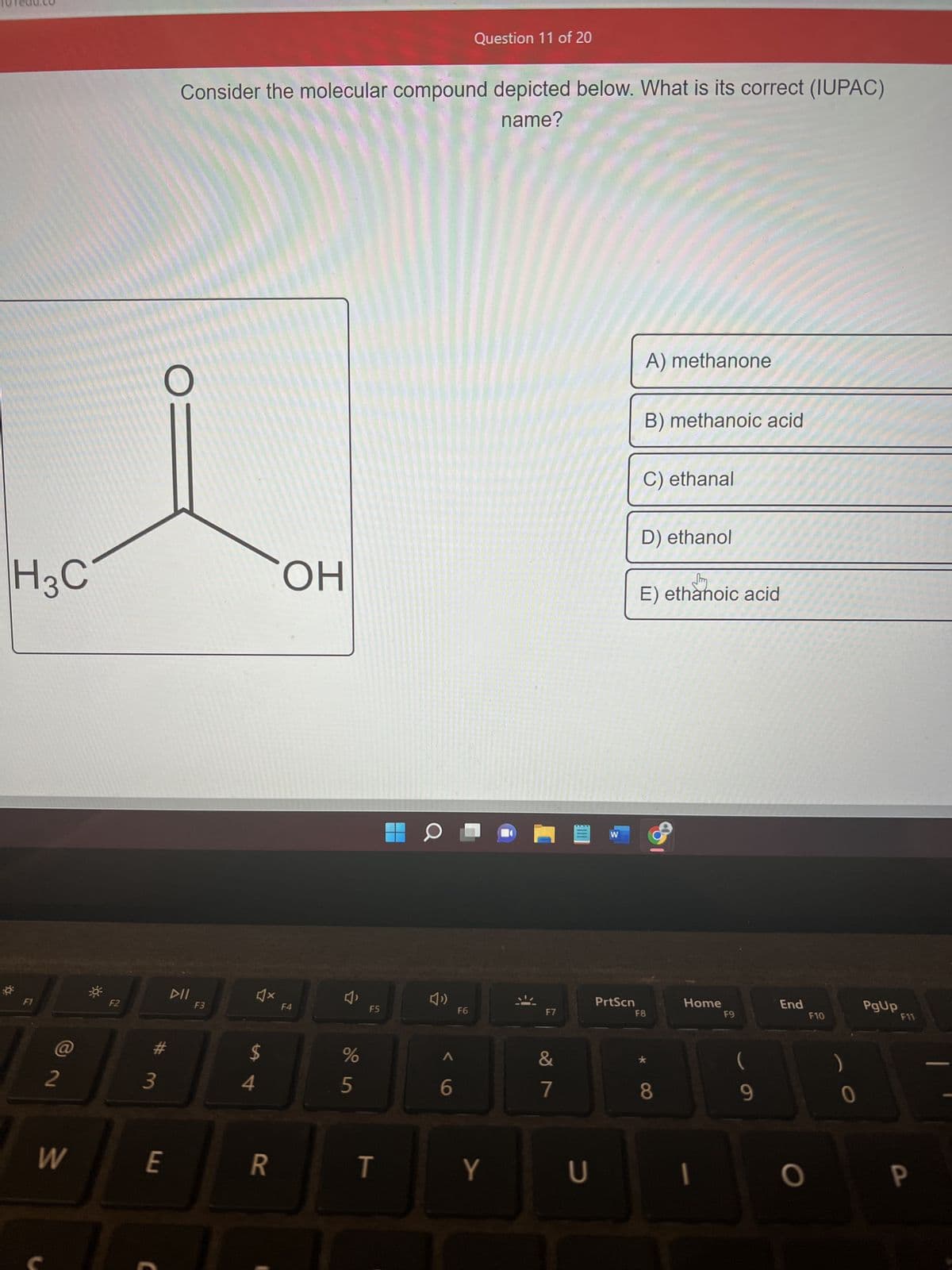 H3C
F1
2
W
F2
3
#
E
C
Consider the molecular compound depicted below. What is its correct (IUPAC)
name?
DII
F3
4x
$
4
R
OH
F4
4₁
%
5
F5
T
D
6
Question 11 of 20
F6
Y
F7
&
7
U
W
PrtScn
A) methanone
B) methanoic acid
C) ethanal
D) ethanol
E) ethanoic acid
F8
8
Home
1
F9
9
End
O
F10
PgUp
F11
a