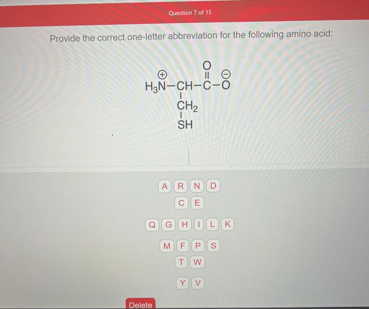 Provide the correct one-letter abbreviation for the following amino acid:
Question 7 of 15
+
Delete
H3N-CH-C-O
1-6-556
ARN.D
M
C
E
O
||
GHILK
Y
F PS
T
W
e
V