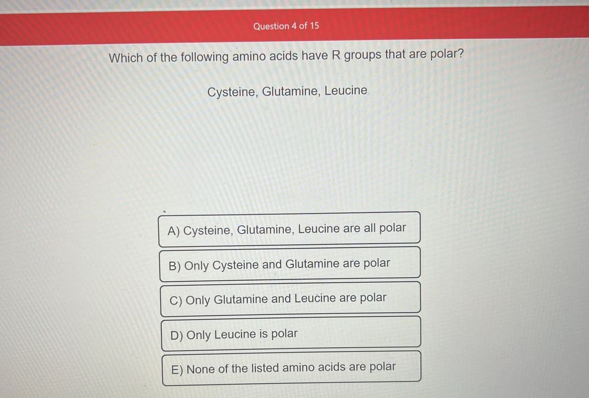 Question 4 of 15
Which of the following amino acids have R groups that are polar?
Cysteine, Glutamine, Leucine
A) Cysteine, Glutamine, Leucine are all polar
B) Only Cysteine and Glutamine are polar
C) Only Glutamine and Leucine are polar
D) Only Leucine is polar
E) None of the listed amino acids are polar