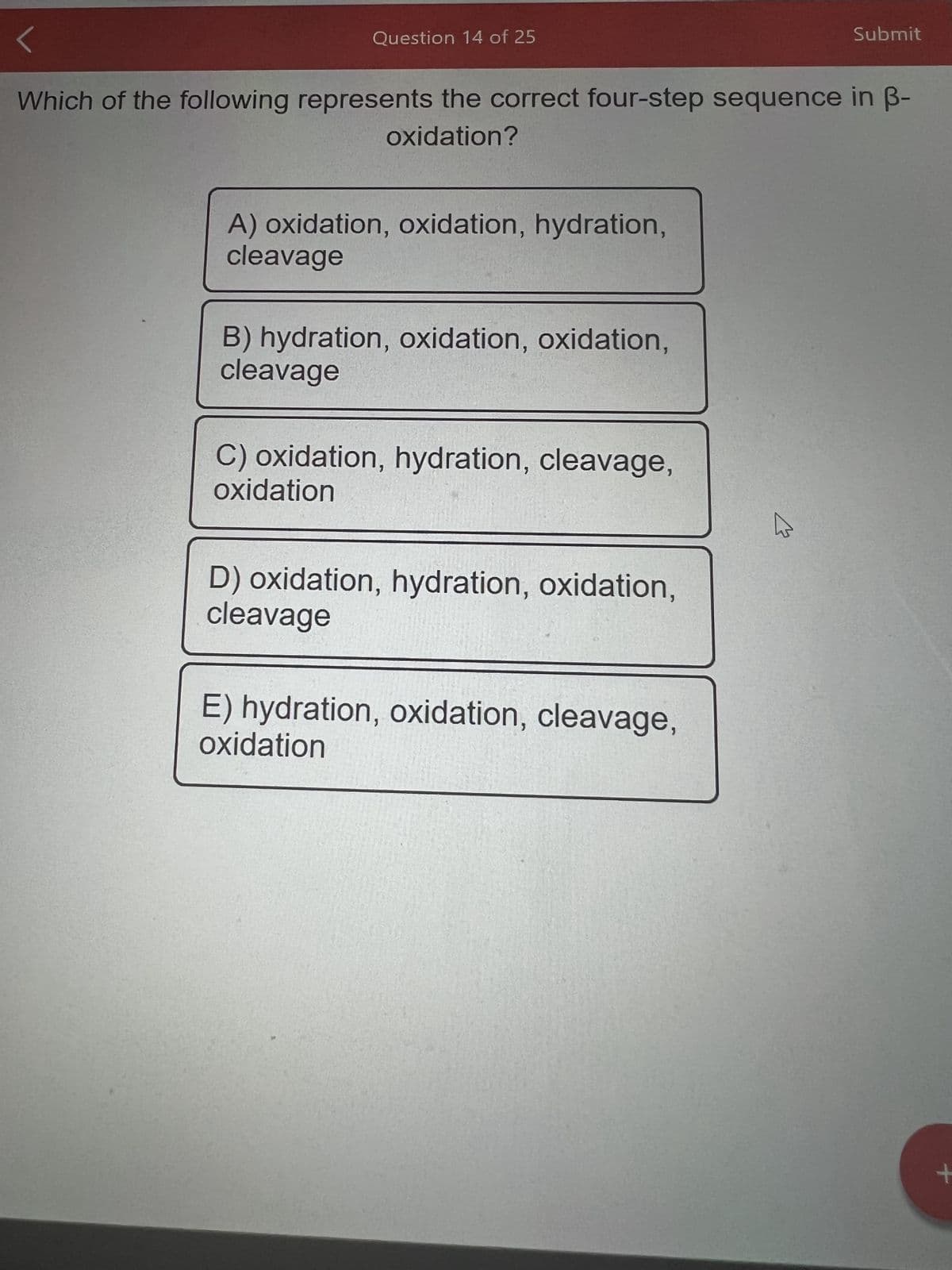 Question 14 of 25
Which of the following represents the correct four-step sequence in ß-
oxidation?
A) oxidation, oxidation, hydration,
cleavage
B) hydration, oxidation, oxidation,
cleavage
C) oxidation, hydration, cleavage,
oxidation
D) oxidation, hydration, oxidation,
cleavage
E) hydration, oxidation, cleavage,
oxidation
Submit
W
+