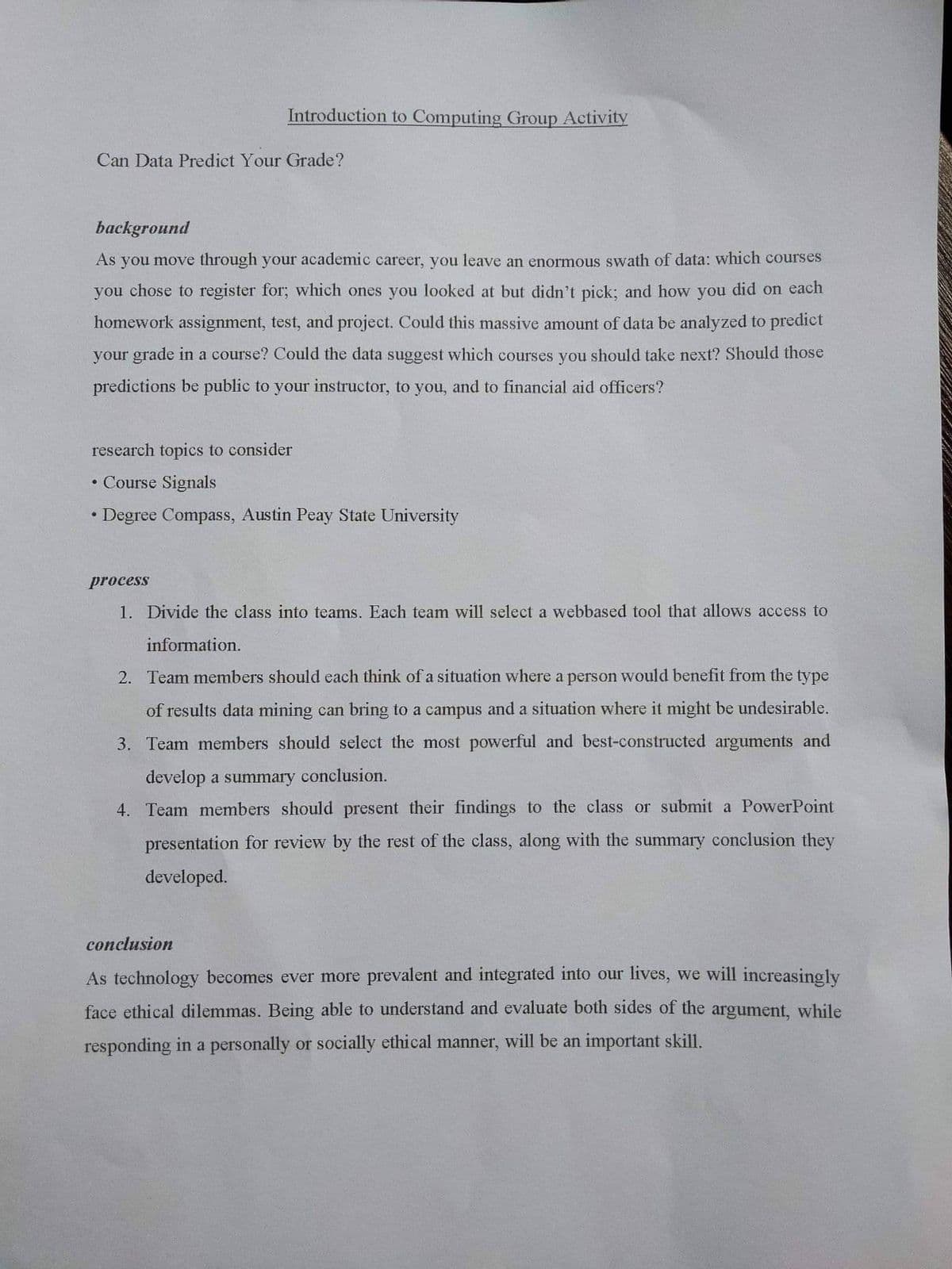 Introduction to Computing Group Activity
Can Data Predict Your Grade?
background
As you move through your academic career, you leave an enormous swath of data: which courses
you chose to register for; which ones you looked at but didn't pick; and how you did on each
homework assignment, test, and project. Could this massive amount of data be analyzed to predict
your grade in a course? Could the data suggest which courses you should take next? Should those
predictions be public to your instructor, to you, and to financial aid officers?
research topics to consider
• Course Signals
• Degree Compass, Austin Peay State University
process
1. Divide the class into teams. Each team will select a webbased tool that allows access to
information.
2. Team members should each think of a situation where a person would benefit from the type
of results data mining can bring to a campus and a situation where it might be undesirable.
3. Team members should select the most powerful and best-constructed arguments and
develop a summary conclusion.
4. Team members should present their findings to the class or submit a PowerPoint
presentation for review by the rest of the class, along with the summary conclusion they
developed.
conclusion
As technology becomes ever more prevalent and integrated into our lives, we will increasingly
face ethical dilemmas. Being able to understand and evaluate both sides of the argument, while
responding in a personally or socially ethical manner, will be an important skill.