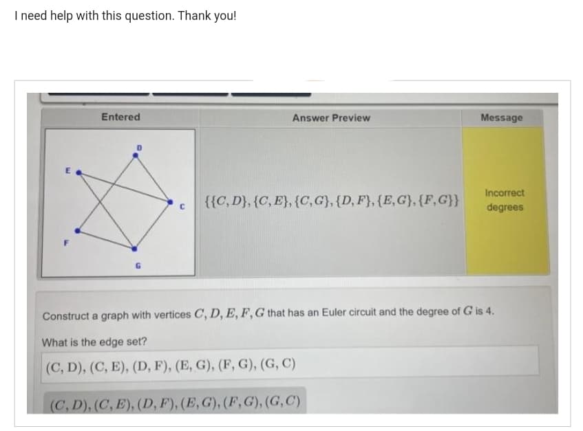 I need help with this question. Thank you!
Entered
G
C
Answer Preview
{{C, D}, {C, E}, {C, G}, {D, F}, {E, G}, {F, G}}
Message
Incorrect
degrees
Construct a graph with vertices C, D, E, F, G that has an Euler circuit and the degree of G is 4.
What is the edge set?
(C, D), (C, E), (D, F), (E, G), (F, G), (G, C)
(C, D), (C, E), (D, F), (E,G), (F, G),(G, C)