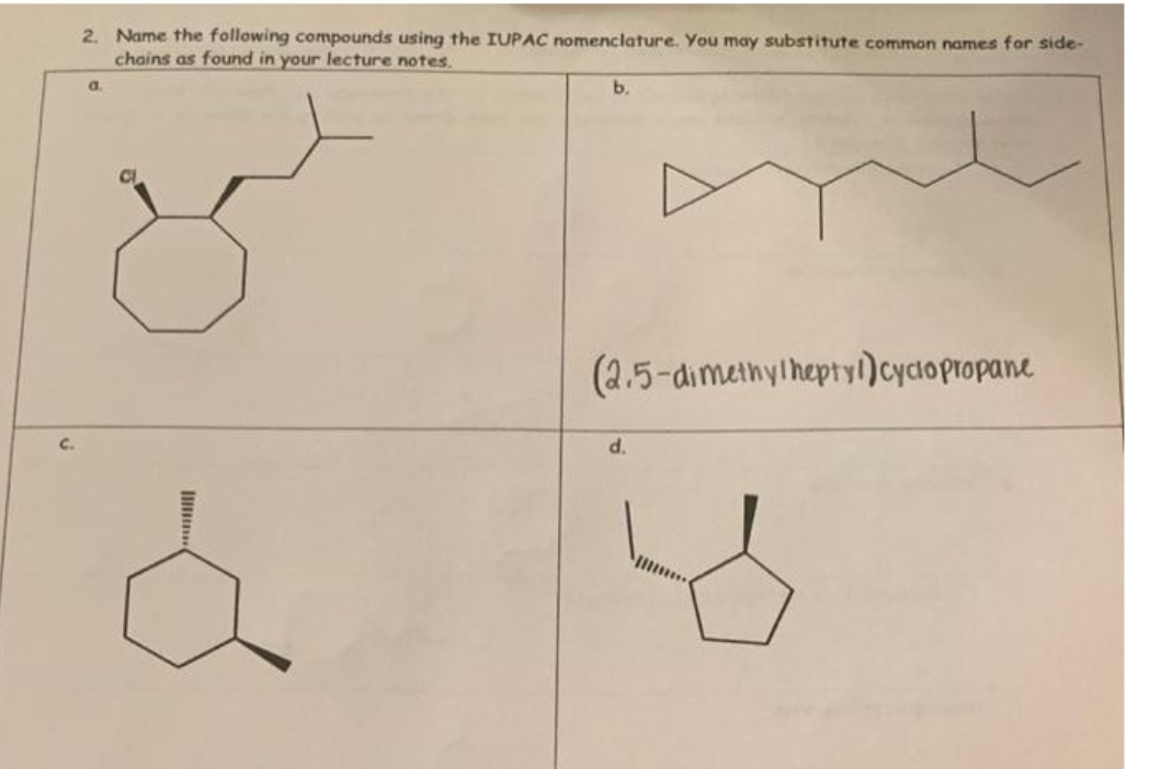 C.
2. Name the following compounds using the IUPAC nomenclature. You may substitute common names for side-
chains as found in your lecture notes.
a.
b.
(2.5-dimethylheptyl)cyclopropane
d.