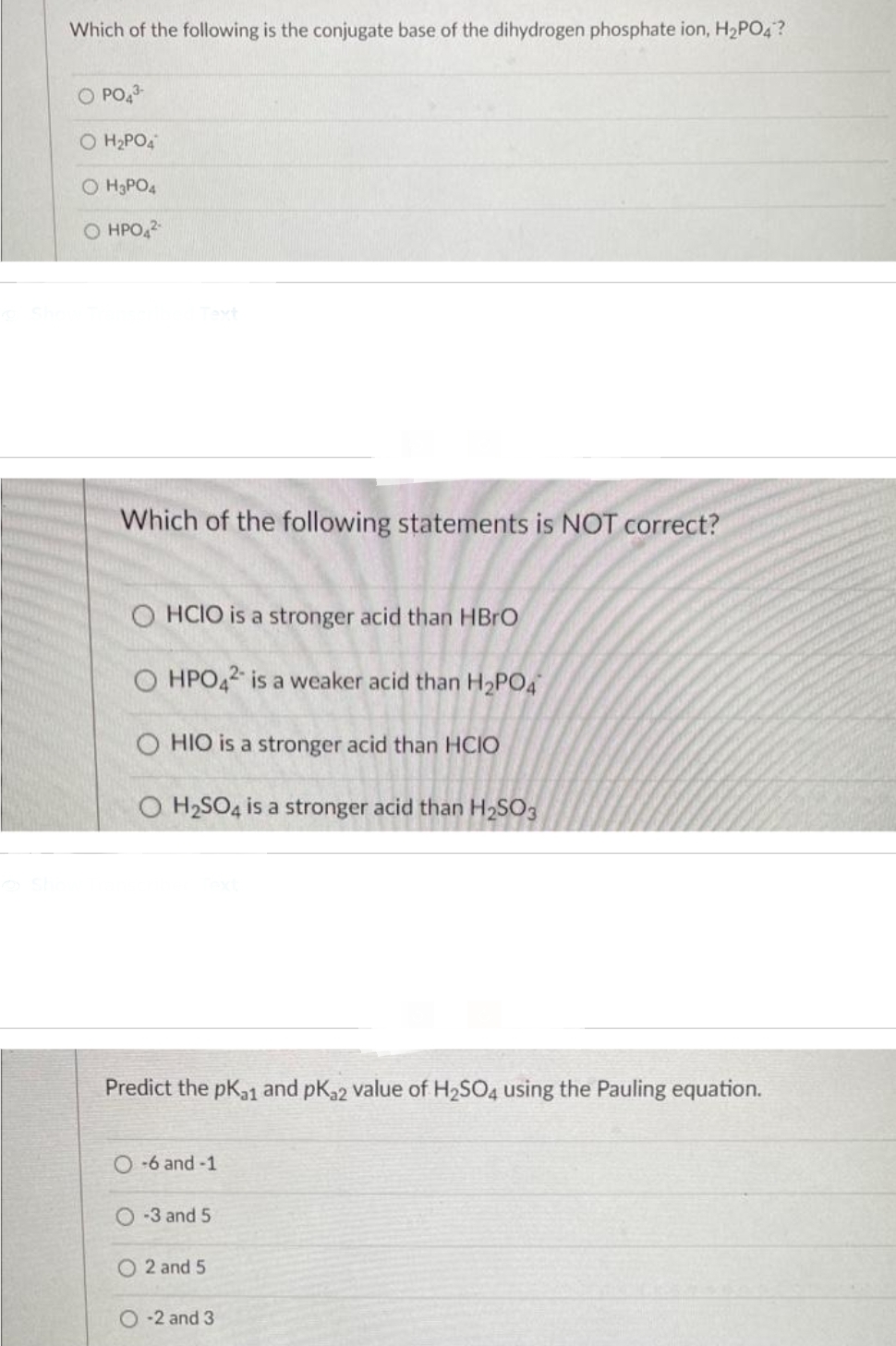 Which of the following is the conjugate base of the dihydrogen phosphate ion, H₂PO4?
O PO4³-
O H₂PO4
OH3PO4
O HPO4²-
Which of the following statements is NOT correct?
O HCIO is a stronger acid than HBrO
OHPO42 is a weaker acid than H₂PO4
HIO is a stronger acid than HCIO
O H₂SO4 is a stronger acid than H₂SO3
Predict the pK₁1 and pK₂2 value of H₂SO4 using the Pauling equation.
O-6 and -1
-3 and 5
2 and 5
-2 and 3