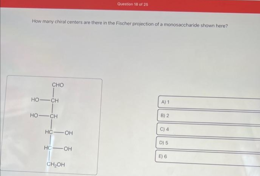 How many chiral centers are there in the Fischer projection of a monosaccharide shown here?
CHO
HO–CH
HỌ—CH
HC - OH
HC -
OH
Question 18 of 25
CH₂OH
A) 1
B) 2
C) 4
D) 5
E) 6