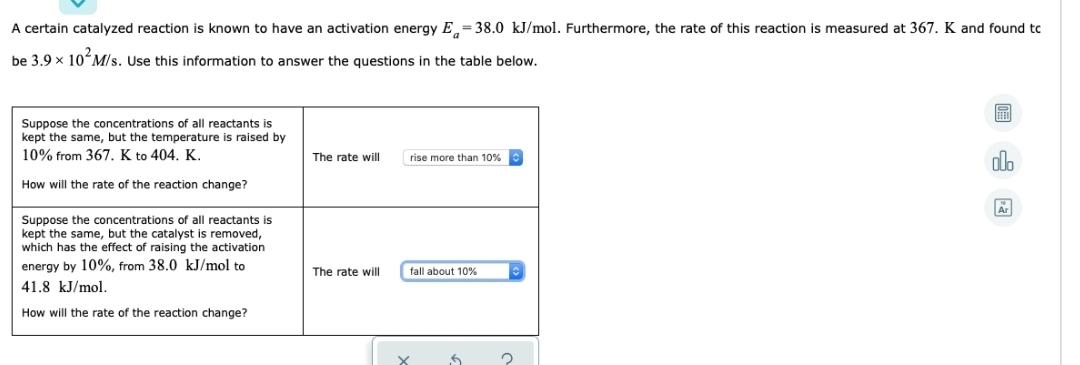 A certain catalyzed reaction is known to have an activation energy E=38.0 kJ/mol. Furthermore, the rate of this reaction is measured at 367. K and found tc
be 3.9 × 10² M/s. Use this information to answer the questions in the table below.
Suppose the concentrations of all reactants is
kept the same, but the temperature is raised by
10% from 367. K to 404. K.
How will the rate of the reaction change?
Suppose the concentrations of all reactants is
kept the same, but the catalyst is removed,
which has the effect of raising the activation
energy by 10%, from 38.0 kJ/mol to
41.8 kJ/mol.
How will the rate of the reaction change?
The rate will
The rate will
rise more than 10%
fall about 10%
X
6
2
ol
Är