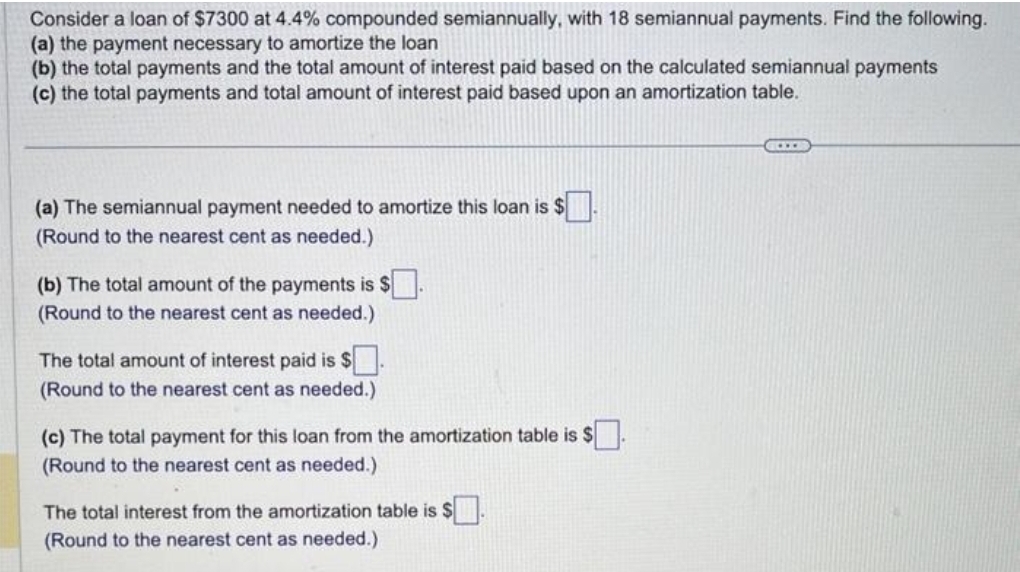 Consider a loan of $7300 at 4.4% compounded semiannually, with 18 semiannual payments. Find the following.
(a) the payment necessary to amortize the loan
(b) the total payments and the total amount of interest paid based on the calculated semiannual payments
(c) the total payments and total amount of interest paid based upon an amortization table.
(a) The semiannual payment needed to amortize this loan is $.
(Round to the nearest cent as needed.)
(b) The total amount of the payments is $.
(Round to the nearest cent as needed.)
The total amount of interest paid is $
(Round to the nearest cent as needed.)
(c) The total payment for this loan from the amortization table is $
(Round to the nearest cent as needed.).
The total interest from the amortization table is $.
(Round to the nearest cent as needed.)
GOLDE