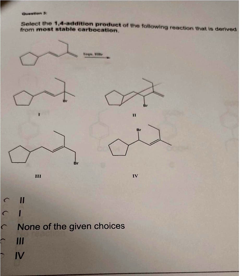 Question 3:
Select the 1,4-addition product of the following reaction that is derived
from most stable carbocation.
CI
III
Br
Tege. HBr
None of the given choices
III
IV
11
IV