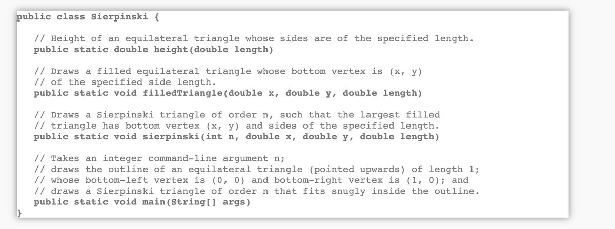 public class Sierpinski {
// Height of an equilateral triangle whose sides are of the specified length.
public static double height(double length)
// Draws a filled equilateral triangle whose bottom vertex is (x, y)
// of the specified side length.
public static void filledTriangle (double x,
double
y,
double length)
// Draws a Sierpinski triangle of order n, such that the largest filled
// triangle has bottom vertex (x, y) and sides of the specified length.
public static void sierpinski(int n, double x, double y, double length)
// Takes an integer command-line argument n;
// draws the outline of an equilateral triangle (pointed upwards) of length 1;
// whose bottom-left vertex is (0, 0) and bottom-right vertex is (1, 0); and
// draws a Sierpinski triangle of order n that fits snugly inside the outline.
public static void main (String[] args)
