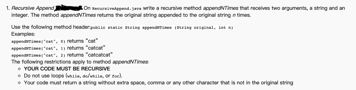 1. Recursive Append
integer. The method appendNTimes returns the original string appended to the original string n times.
On RecursiveAppend.java Write a recursive method appendNTimes that receives two arguments, a string and an
Use the following method header:public static String appendNTimes (String original, int n)
Examples:
appendNTimes ( "cat", 0) returns "cat"
appendNTimes ("cat", 1) returns "catcat"
appendNTimes ( "cat", 2) returns "catcatcat"
The following restrictions apply to method appendNTimes:
o YOUR CODE MUST BE RECURSIVE
o Do not use loops (while, do/while, or for).
o Your code must return a string without extra space, comma or any other character that is not in the original string
