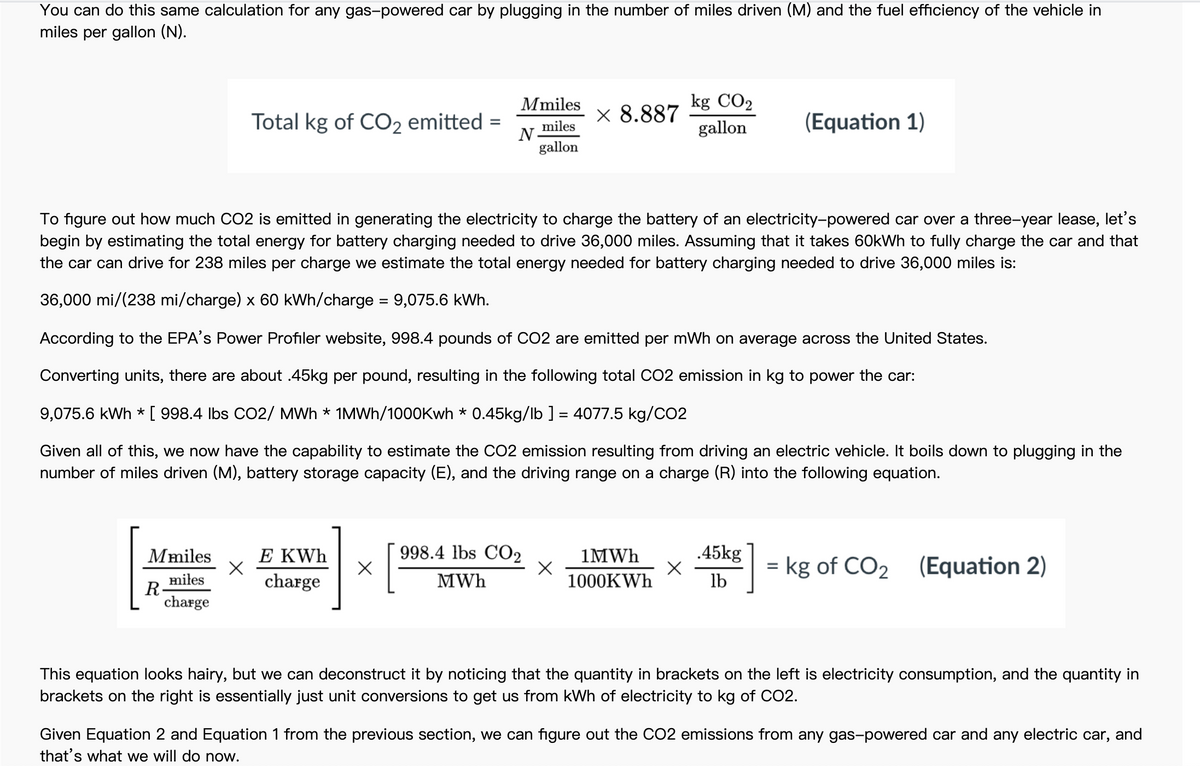 You can do this same calculation for any gas-powered car by plugging in the number of miles driven (M) and the fuel efficiency of the vehicle in
miles per gallon (N).
Mmiles
kg CO2
Total kg of CO2 emitted =
x 8.887
(Equation 1)
miles
N-
gallon
gallon
To figure out how much CO2 is emitted in generating the electricity to charge the battery of an electricity-powered car over a three-year lease, let's
begin by estimating the total energy for battery charging needed to drive 36,000 miles. Assuming that it takes 60kWh to fully charge the car and that
the car can drive for 238 miles per charge we estimate the total energy needed for battery charging needed to drive 36,000 miles is:
36,000 mi/(238 mi/charge) x 60 kWh/charge = 9,075.6 kWh.
According to the EPA's Power Profiler website, 998.4 pounds of CO2 are emitted per mWh on average across the United States.
Converting units, there are about .45kg per pound, resulting in the following total CO2 emission in kg to power the car:
9,075.6 kWh * [ 998.4 Ibs CO2/ MWh * 1MWH/1000Kwh * 0.45kg/lb ] = 4077.5 kg/CO2
Given all of this, we now have the capability to estimate the CO2 emission resulting from driving an electric vehicle. It boils down to plugging in the
number of miles driven (M), battery storage capacity (E), and the driving range on a charge (R) into the following equation.
Mmiles
E KWh
998.4 lbs CO2
1MWH
.45kg
= kg of CO2 (Equation 2)
%3D
miłes
R
charge
charge
MWh
1000KWH
lb
This equation looks hairy, but we can deconstruct it by noticing that the quantity in brackets on the left is electricity consumption, and the quantity in
brackets on the right is essentially just unit conversions to get us from kWh of electricity to kg of CO2.
Given Equation 2 and Equation 1 from the previous section, we can figure out the CO2 emissions from any gas-powered car and any electric car, and
that's what we will do now.
