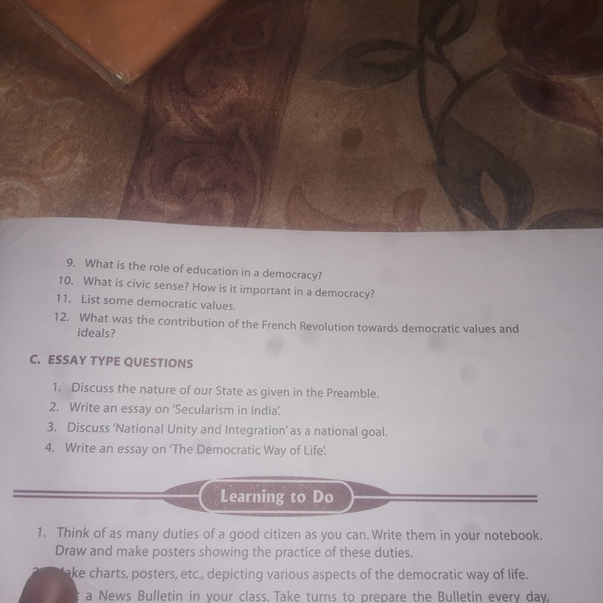 9. What is the role of education in a democracy?
10. What is civic sense? How is it important in a democracy?
11. List some democratic values.
12. What was the contribution of the French Revolution towards democratic values and
ideals?
C. ESSAY TYPE QUESTIONS
1. Discuss the nature of our State as given in the Preamble.
2. Write an essay on 'Secularism in India.
3. Discuss 'National Unity and Integration' as a national goal.
4. Write an essay on 'The Democratic Way of Life'.
Learning to Do
1. Think of as many duties of a good citizen as you can. Write them in your notebook.
Draw and make posters showing the practice of these duties.
ake charts, posters, etc., depicting various aspects of the democratic way of life.
a News Bulletin in your class. Take turns to prepare the Bulletin every day,
