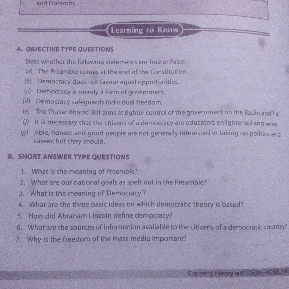 and Fraternity.
Learning to Know
A. OBJECTIVE TYPE QUESTIONS
State whether the following statements are True or False:
(a) The Preamble comes at the end of the Constitution.
(b) Democracy does not favour equal opportunities.
(c) Democracy is merely a form of government.
(d) Democracy safeguards individual freedom.
(e) The 'Prasar Bharati Bill'aims at tighter control of the government on the Radio and TV.
(A It is necessary that the citizens of a democracy are educated, enlightened and wise.
(g) Able, honest and good people are not generally interested in taking up politics as a
career, but they should.
B. SHORT ANSWER TYPE QUESTIONS
1. What is the meaning of Preamble?
2. What are our national goals as spelt out in the Preamble?
3. What is the meaning of 'Democracy'?
4. What are the three basic ideas on which democratic theory is based?
5. How did Abraham Lincoln define democracy?
6. What are the sources of information available to the citizens of a democratic country?
7. Why is the freedom of the mass media important?
Exploring History and Civics-1CSE VI
