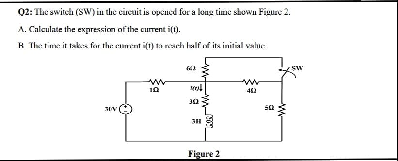 Q2: The switch (SW) in the circuit is opened for a long time shown Figure 2.
A. Calculate the expression of the current i(t).
B. The time it takes for the current i(t) to reach half of its initial value.
SW
10
30V
50
3H
Figure 2
