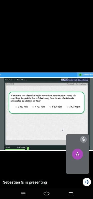 Sem
owa Senior gh School Series
Tee of Caar
Pa t m t
What is the rate of revolution [in revolutions per minute (or rpm)] of a
centrifuge if a particle that is 5.0 cm away from its axis of rotation is
accelerated by a rate of 1 500 g?
2362 rpm
4727 rpm
8 326 rpm
10 259 rpm
STIT
A
Sebastian G. is presenting
