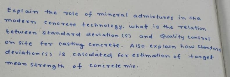 Explain the role of mineral admixtures in the
modern concrete technology. what is the relation
between standard deviation (S)
and quality control
on site
for casting concrete. AISO explain how standard
deviation (s) is calculated for estimation of target
mean strength of concrete mix.