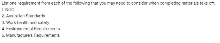 List one requirement from each of the following that you may need to consider when completing materials take off:
1. NCC
2. Australian Standards
3. Work health and safety
4. Environmental Requirements
5. Manufacture's Requirements