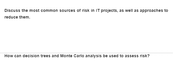 Discuss the most common sources of risk in IT projects, as well as approaches to
reduce them.
How can decision trees and Monte Carlo analysis be used to assess risk?