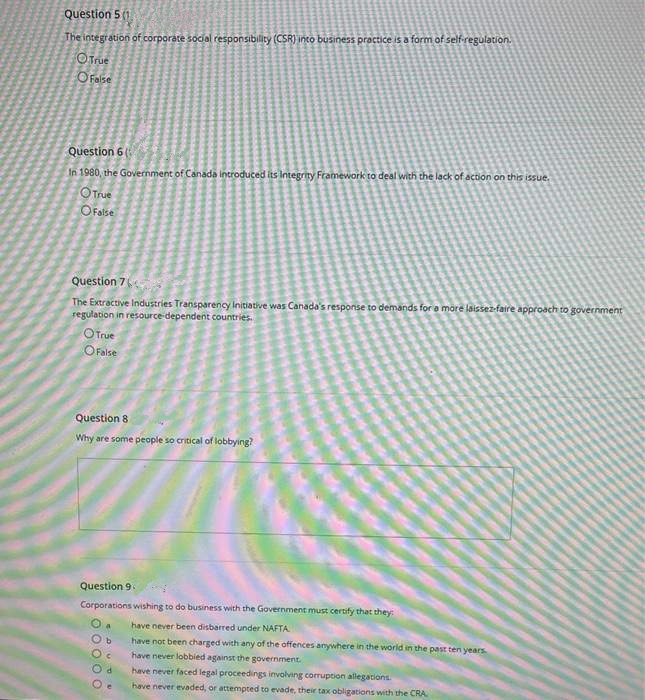 Question 5 (1
The integration of corporate social responsibility (CSR) into business practice is a form of self-regulation.
OTrue
OFalse
Question 6
In 1980, the Government of Canada introduced its Integrity Framework to deal with the lack of action on this issue.
OTrue
OFalse
Question 7
The Extractive Industries Transparency Initiative was Canada's response to demands for a märe laissez-faire approach to government
regulation in resource dependent countries.
OTrue
OFalse
Question 8
Why are some people so critical of lobbying?
Question 9
Corporations wishing to do business with the Government must certify that they:
have never been disbarred under NAFTA
have not been charged with any of the offences anywhere in the world in the past ten years
have never lobbied against the government.
have never faced legal proceedings involving corruption allegations
have never evaded, or attempted to evade, their tax obligations with the CRA
O O 0 0 O
