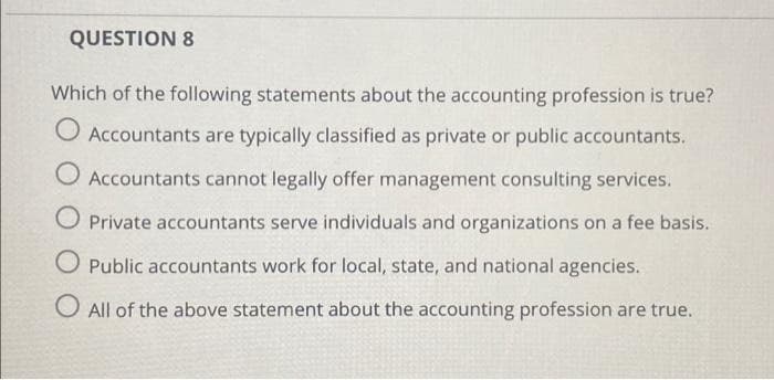 QUESTION 8
Which of the following statements about the accounting profession is true?
O Accountants are typically classified as private or public accountants.
O Accountants cannot legally offer management consulting services.
O Private accountants serve individuals and organizations on a fee basis.
O Public accountants work for local, state, and national agencies.
O All of the above statement about the accounting profession are true.
