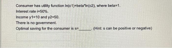 Consumer has utility function In(c1)+beta"In(c2), where beta=1.
Interest rate i=50%.
Income y1-10 and y2-50.
There is no government.
Optimal saving for the consumer is s=
(Hint: s can be positive or negative)
