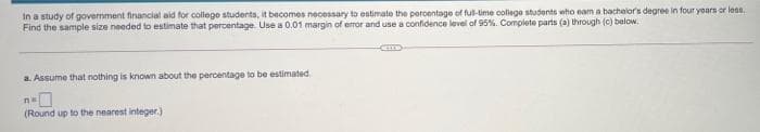 in a study of government financial aid for college students, it becomes necessary to estimate the peroentage of ful-lime colege students who eam a bachelor's degree in four years or les.
Find the sample size needed to estimate that percentage. Use a 0.01 margin of error and use a confidence level of 95%. Complete parts (a) through (c) below.
a. Assume that nothing is knowm about the percentage to be estimated.
n
(Round up to the nearest integer.)
