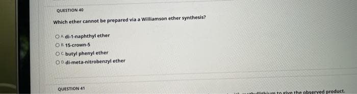 QUESTION 40
Which ether cannot be prepared via a Williamson ether synthesis?
OA di-1-naphthyl ether
OR 15-crown-5
Oc butyl phenyl ether
OD di-meta-nitrobenzyl ether
QUESTION 41
utlithlum to give the observed product.
