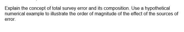 Explain the concept of total survey error and its composition. Use a hypothetical
numerical example to illustrate the order of magnitude of the effect of the sources of
error.
